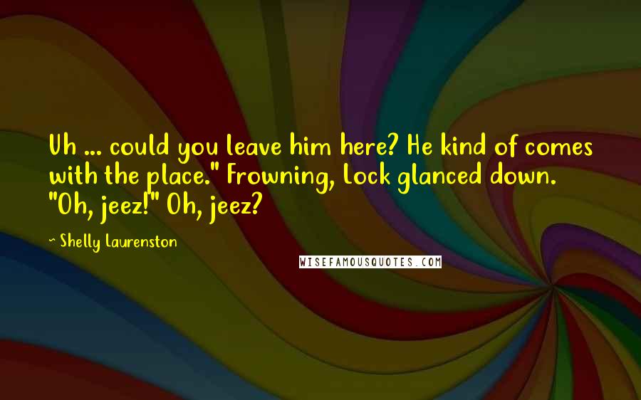 Shelly Laurenston Quotes: Uh ... could you leave him here? He kind of comes with the place." Frowning, Lock glanced down. "Oh, jeez!" Oh, jeez?