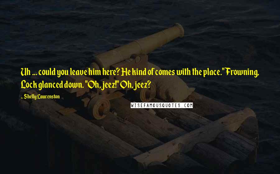 Shelly Laurenston Quotes: Uh ... could you leave him here? He kind of comes with the place." Frowning, Lock glanced down. "Oh, jeez!" Oh, jeez?