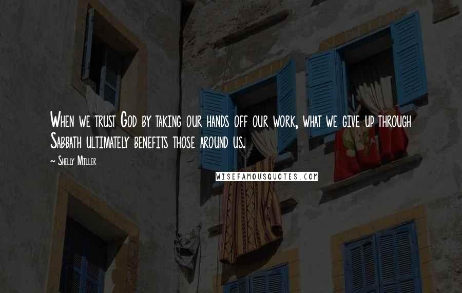 Shelly Miller Quotes: When we trust God by taking our hands off our work, what we give up through Sabbath ultimately benefits those around us.