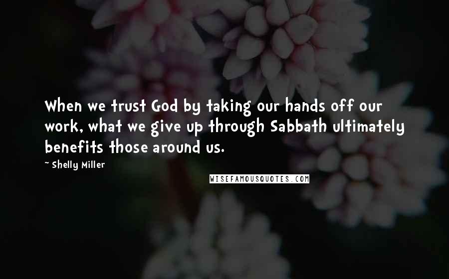 Shelly Miller Quotes: When we trust God by taking our hands off our work, what we give up through Sabbath ultimately benefits those around us.