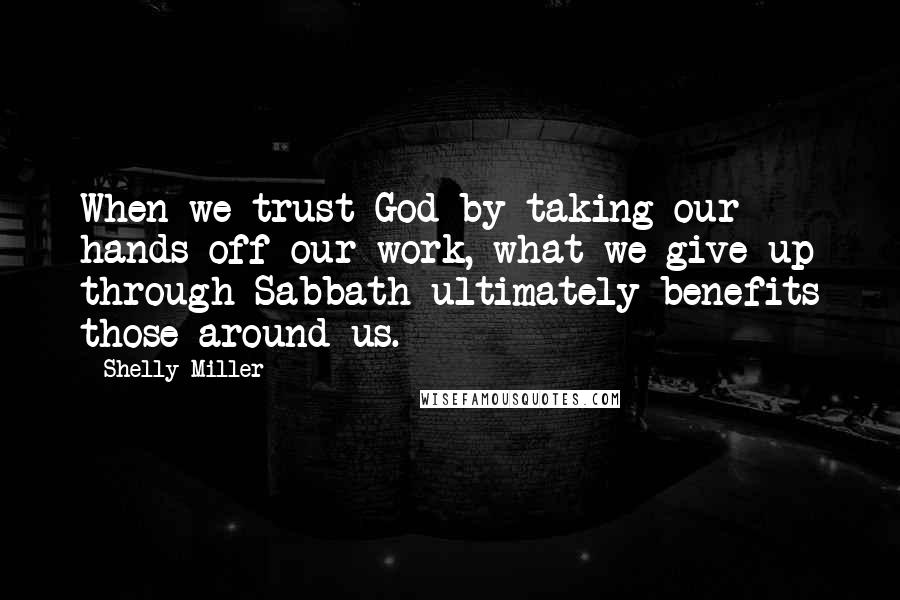 Shelly Miller Quotes: When we trust God by taking our hands off our work, what we give up through Sabbath ultimately benefits those around us.