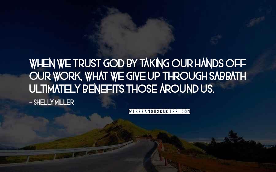 Shelly Miller Quotes: When we trust God by taking our hands off our work, what we give up through Sabbath ultimately benefits those around us.