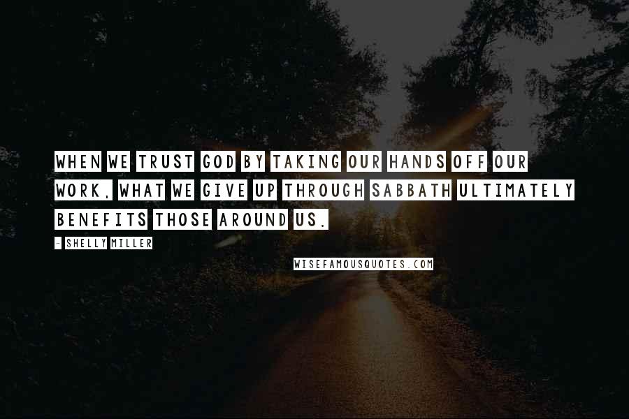 Shelly Miller Quotes: When we trust God by taking our hands off our work, what we give up through Sabbath ultimately benefits those around us.