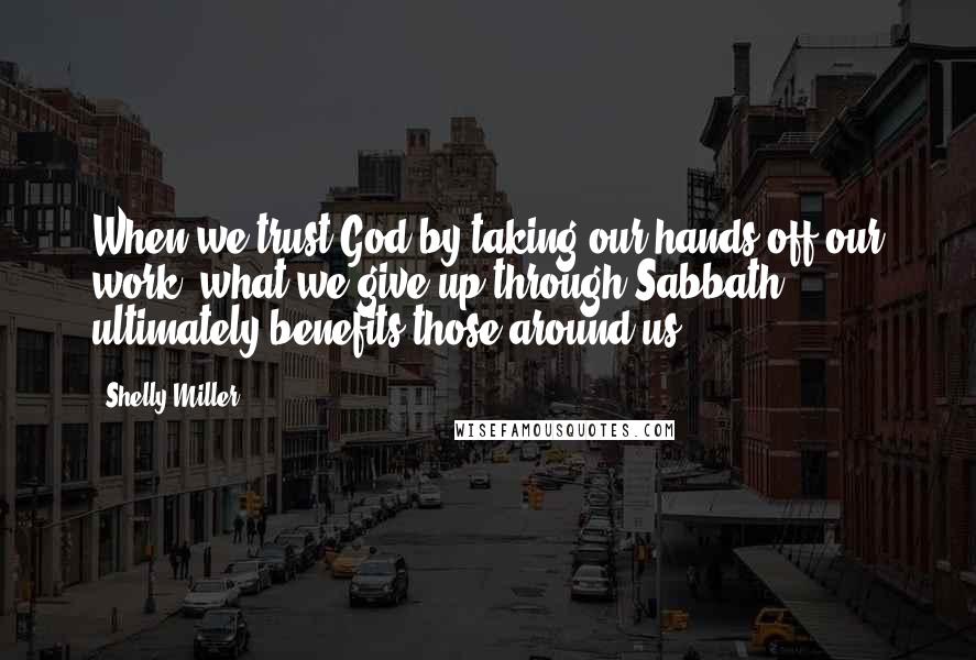 Shelly Miller Quotes: When we trust God by taking our hands off our work, what we give up through Sabbath ultimately benefits those around us.