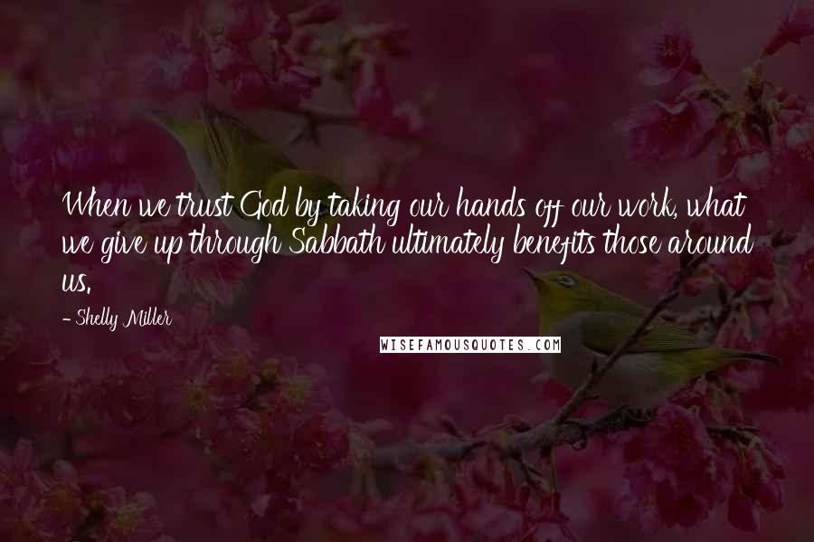 Shelly Miller Quotes: When we trust God by taking our hands off our work, what we give up through Sabbath ultimately benefits those around us.