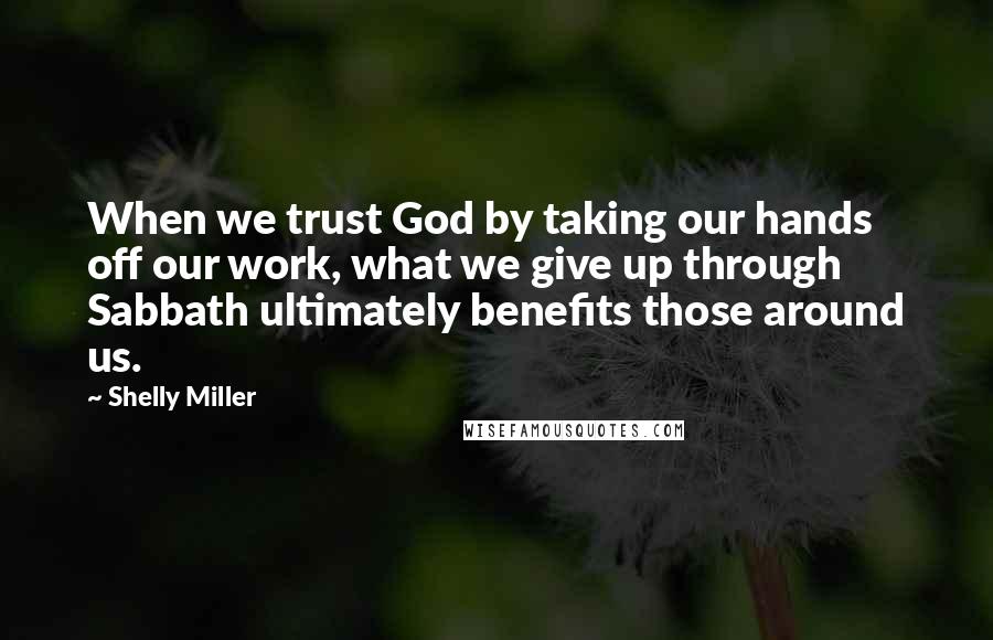 Shelly Miller Quotes: When we trust God by taking our hands off our work, what we give up through Sabbath ultimately benefits those around us.