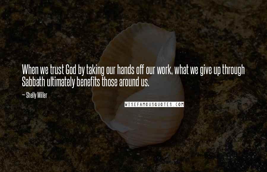 Shelly Miller Quotes: When we trust God by taking our hands off our work, what we give up through Sabbath ultimately benefits those around us.