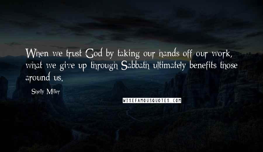 Shelly Miller Quotes: When we trust God by taking our hands off our work, what we give up through Sabbath ultimately benefits those around us.