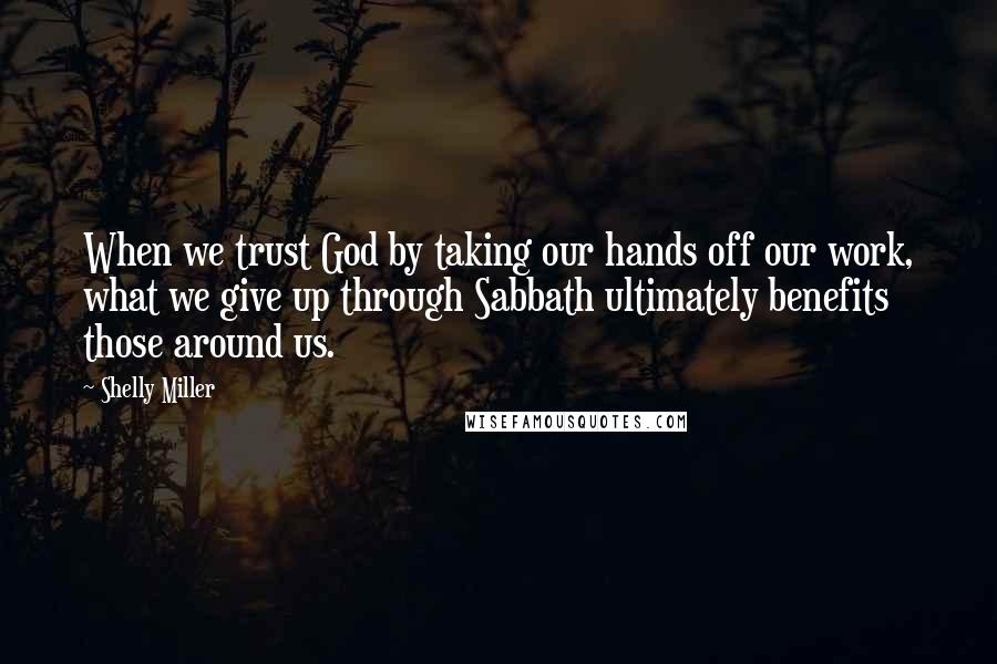 Shelly Miller Quotes: When we trust God by taking our hands off our work, what we give up through Sabbath ultimately benefits those around us.