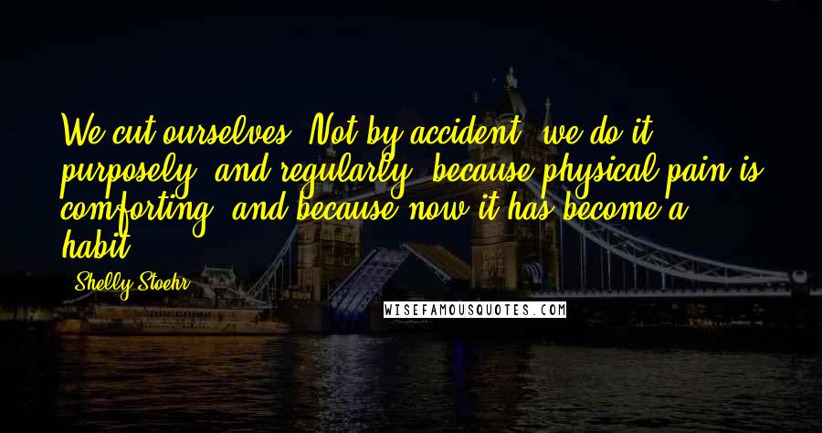 Shelly Stoehr Quotes: We cut ourselves. Not by accident, we do it purposely, and regularly, because physical pain is comforting, and because now it has become a habit.