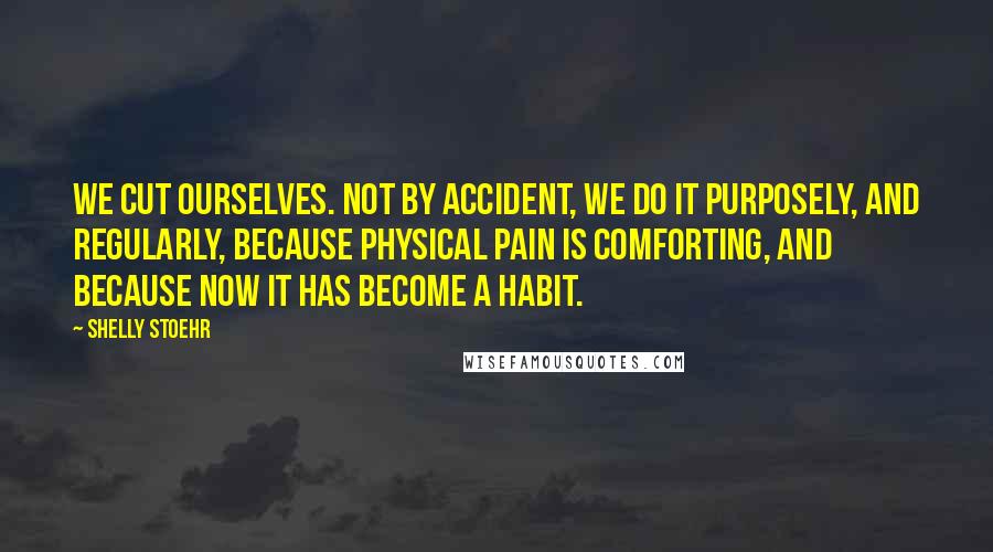 Shelly Stoehr Quotes: We cut ourselves. Not by accident, we do it purposely, and regularly, because physical pain is comforting, and because now it has become a habit.