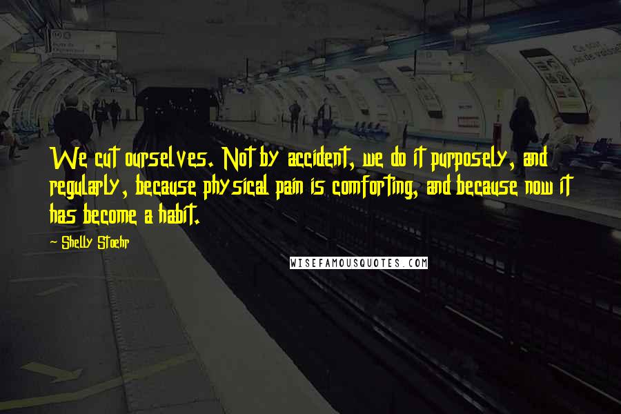 Shelly Stoehr Quotes: We cut ourselves. Not by accident, we do it purposely, and regularly, because physical pain is comforting, and because now it has become a habit.