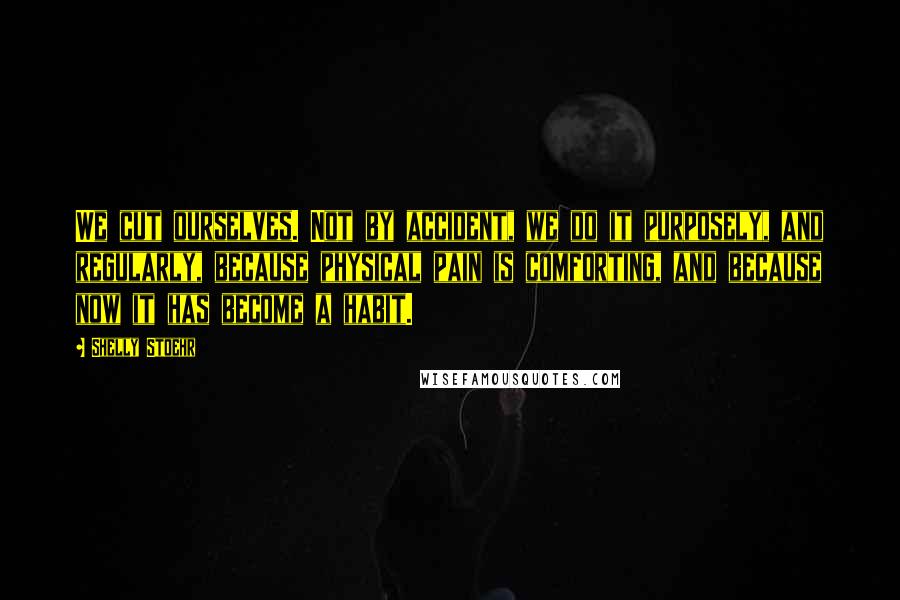 Shelly Stoehr Quotes: We cut ourselves. Not by accident, we do it purposely, and regularly, because physical pain is comforting, and because now it has become a habit.