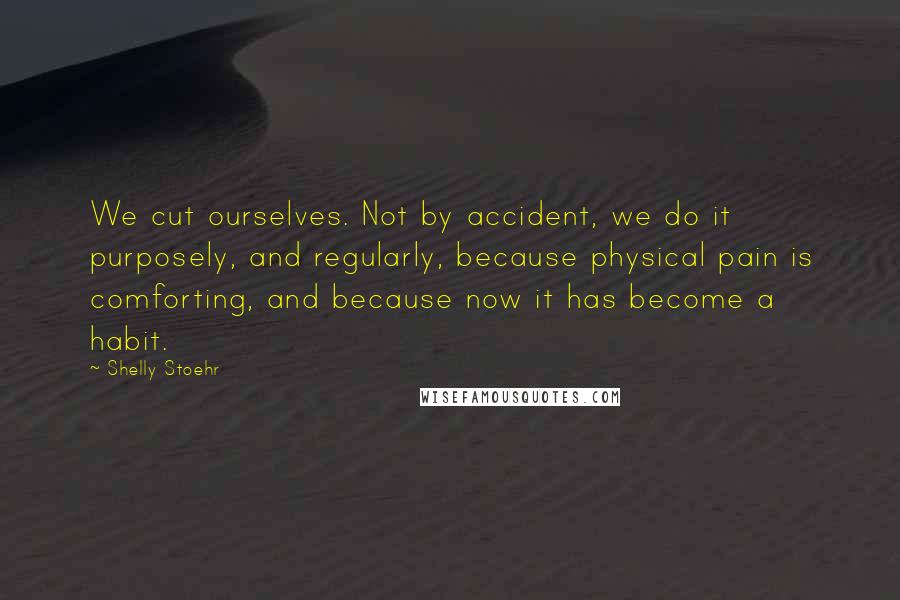 Shelly Stoehr Quotes: We cut ourselves. Not by accident, we do it purposely, and regularly, because physical pain is comforting, and because now it has become a habit.