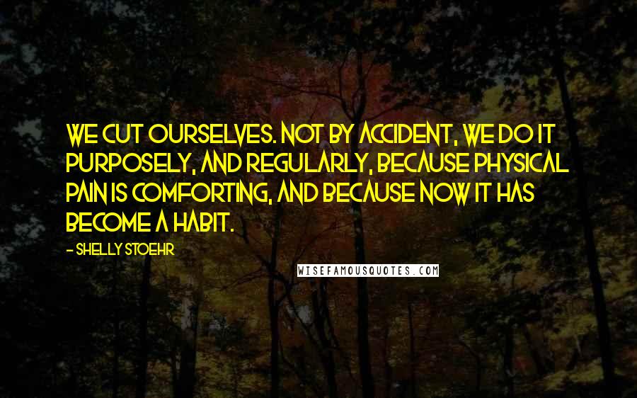 Shelly Stoehr Quotes: We cut ourselves. Not by accident, we do it purposely, and regularly, because physical pain is comforting, and because now it has become a habit.