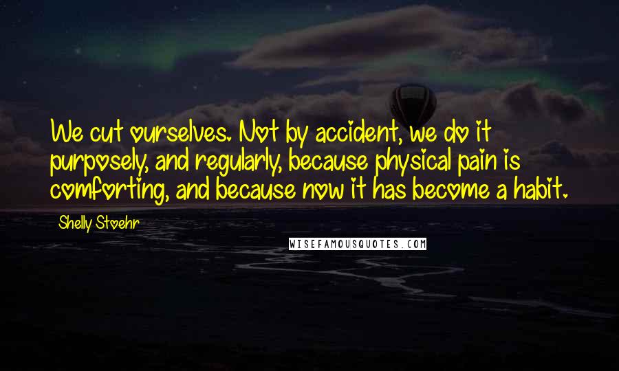 Shelly Stoehr Quotes: We cut ourselves. Not by accident, we do it purposely, and regularly, because physical pain is comforting, and because now it has become a habit.