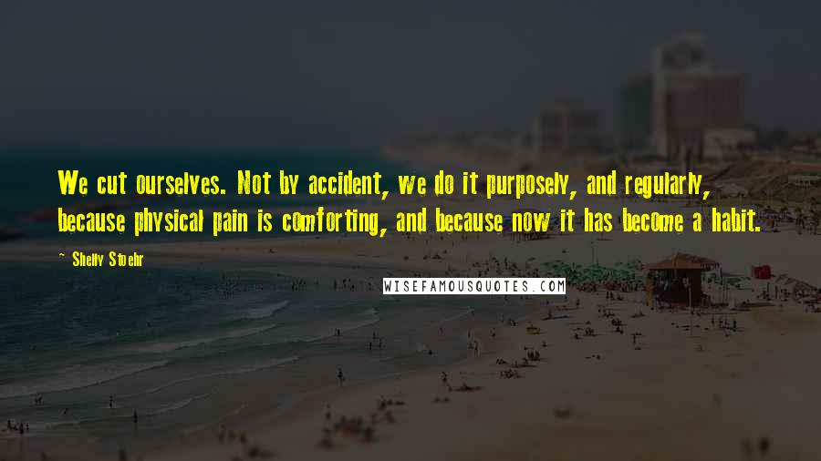 Shelly Stoehr Quotes: We cut ourselves. Not by accident, we do it purposely, and regularly, because physical pain is comforting, and because now it has become a habit.