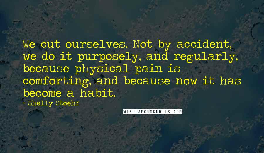 Shelly Stoehr Quotes: We cut ourselves. Not by accident, we do it purposely, and regularly, because physical pain is comforting, and because now it has become a habit.