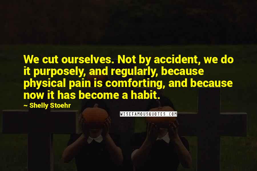 Shelly Stoehr Quotes: We cut ourselves. Not by accident, we do it purposely, and regularly, because physical pain is comforting, and because now it has become a habit.