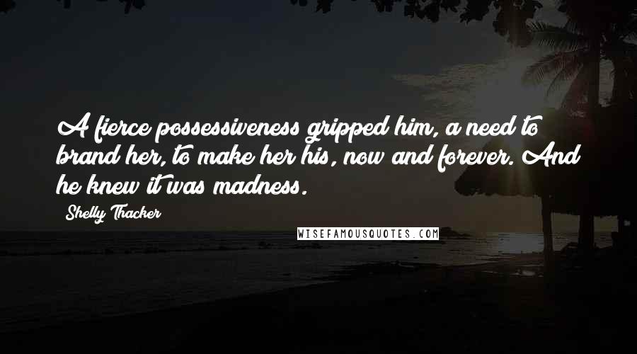 Shelly Thacker Quotes: A fierce possessiveness gripped him, a need to brand her, to make her his, now and forever. And he knew it was madness.