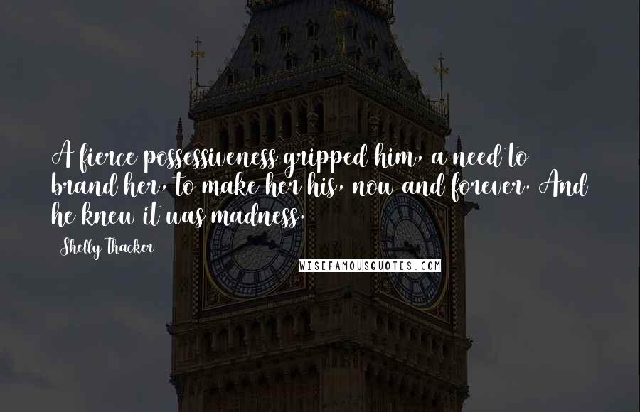 Shelly Thacker Quotes: A fierce possessiveness gripped him, a need to brand her, to make her his, now and forever. And he knew it was madness.