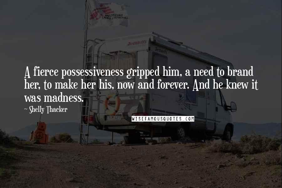 Shelly Thacker Quotes: A fierce possessiveness gripped him, a need to brand her, to make her his, now and forever. And he knew it was madness.