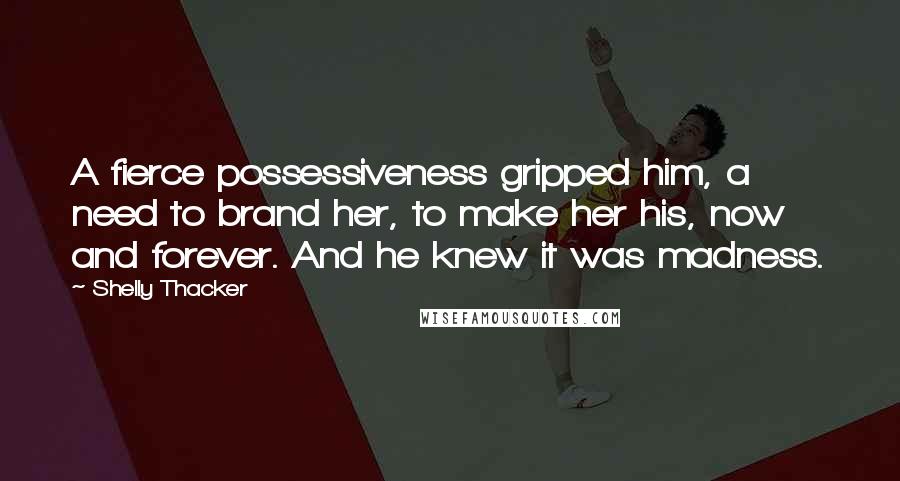 Shelly Thacker Quotes: A fierce possessiveness gripped him, a need to brand her, to make her his, now and forever. And he knew it was madness.