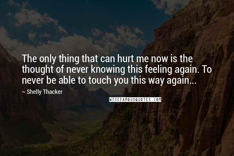 Shelly Thacker Quotes: The only thing that can hurt me now is the thought of never knowing this feeling again. To never be able to touch you this way again...
