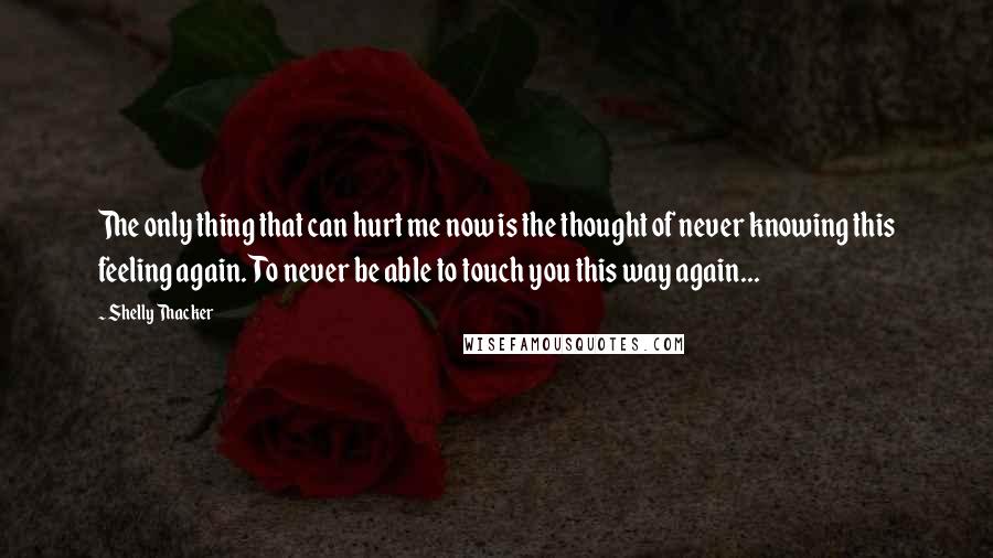 Shelly Thacker Quotes: The only thing that can hurt me now is the thought of never knowing this feeling again. To never be able to touch you this way again...