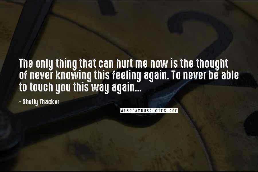 Shelly Thacker Quotes: The only thing that can hurt me now is the thought of never knowing this feeling again. To never be able to touch you this way again...