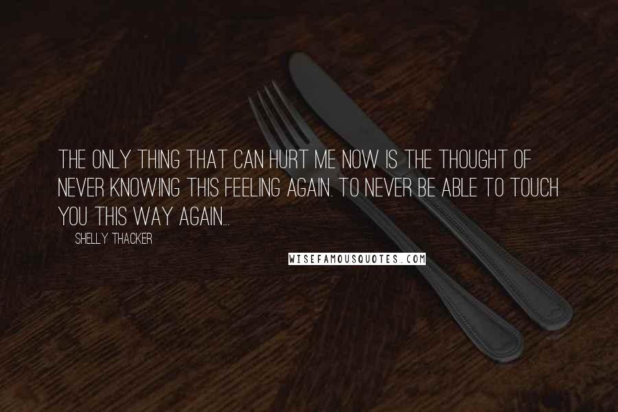 Shelly Thacker Quotes: The only thing that can hurt me now is the thought of never knowing this feeling again. To never be able to touch you this way again...