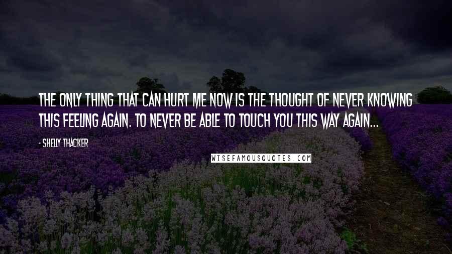 Shelly Thacker Quotes: The only thing that can hurt me now is the thought of never knowing this feeling again. To never be able to touch you this way again...