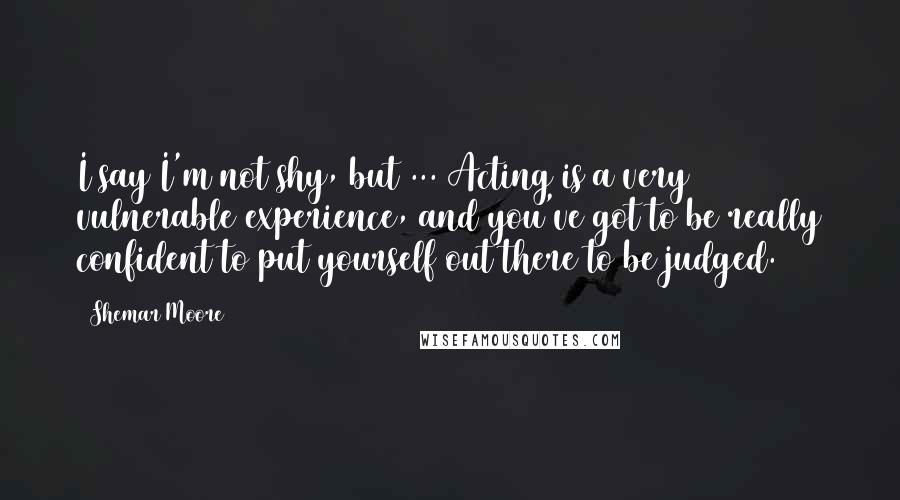 Shemar Moore Quotes: I say I'm not shy, but ... Acting is a very vulnerable experience, and you've got to be really confident to put yourself out there to be judged.