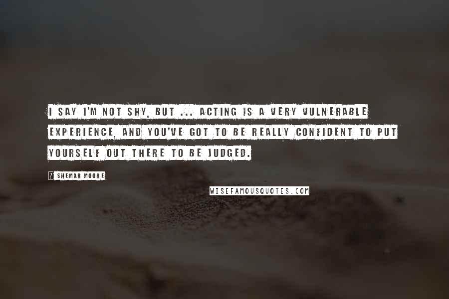 Shemar Moore Quotes: I say I'm not shy, but ... Acting is a very vulnerable experience, and you've got to be really confident to put yourself out there to be judged.