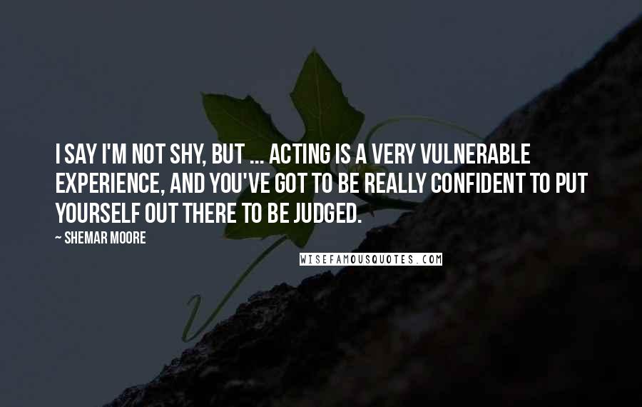 Shemar Moore Quotes: I say I'm not shy, but ... Acting is a very vulnerable experience, and you've got to be really confident to put yourself out there to be judged.