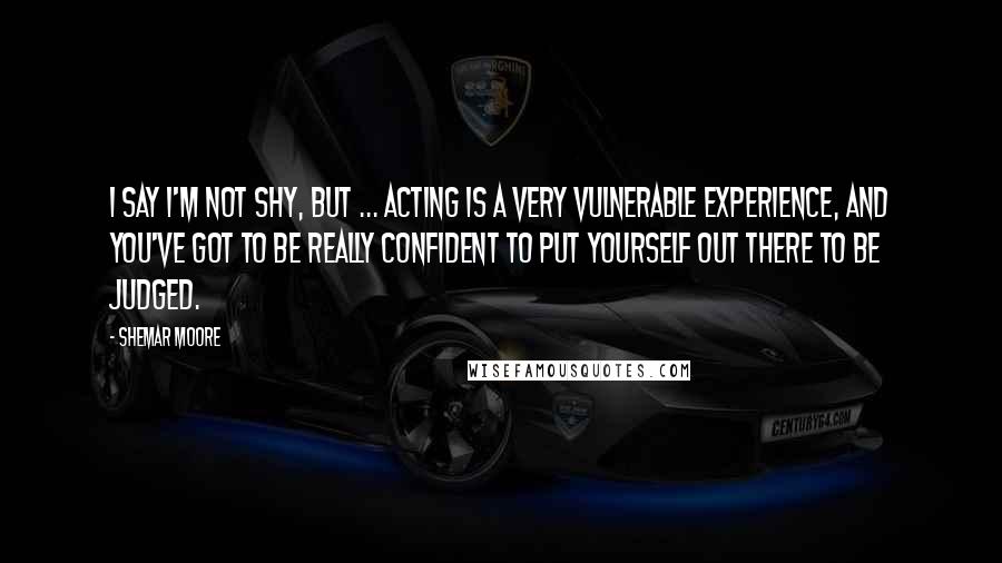 Shemar Moore Quotes: I say I'm not shy, but ... Acting is a very vulnerable experience, and you've got to be really confident to put yourself out there to be judged.