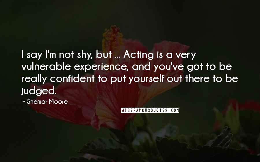 Shemar Moore Quotes: I say I'm not shy, but ... Acting is a very vulnerable experience, and you've got to be really confident to put yourself out there to be judged.