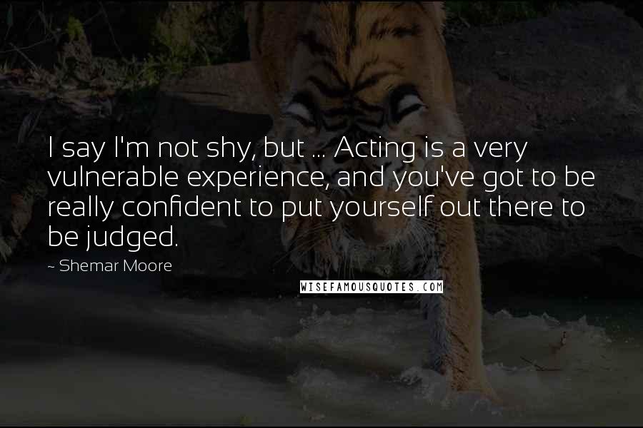 Shemar Moore Quotes: I say I'm not shy, but ... Acting is a very vulnerable experience, and you've got to be really confident to put yourself out there to be judged.