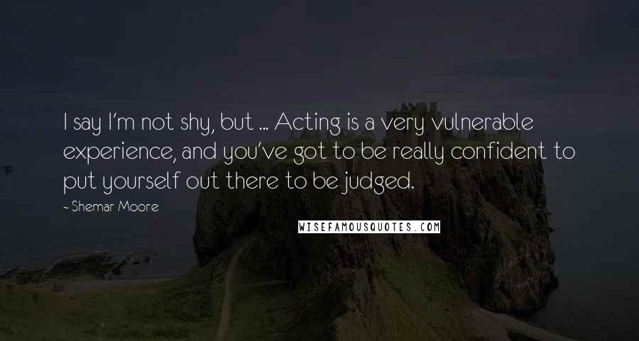 Shemar Moore Quotes: I say I'm not shy, but ... Acting is a very vulnerable experience, and you've got to be really confident to put yourself out there to be judged.