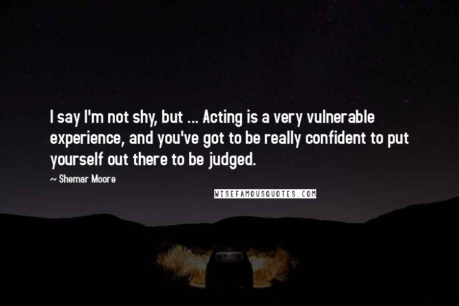 Shemar Moore Quotes: I say I'm not shy, but ... Acting is a very vulnerable experience, and you've got to be really confident to put yourself out there to be judged.
