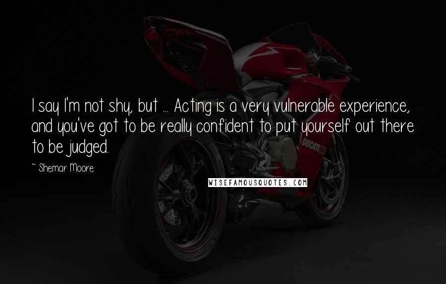 Shemar Moore Quotes: I say I'm not shy, but ... Acting is a very vulnerable experience, and you've got to be really confident to put yourself out there to be judged.