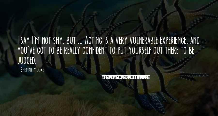 Shemar Moore Quotes: I say I'm not shy, but ... Acting is a very vulnerable experience, and you've got to be really confident to put yourself out there to be judged.