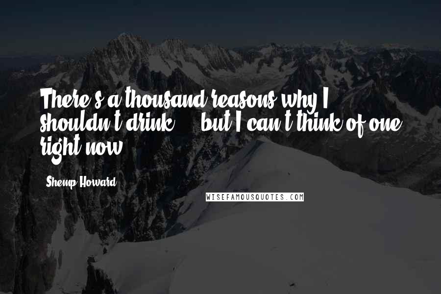 Shemp Howard Quotes: There's a thousand reasons why I shouldn't drink ... but I can't think of one right now.