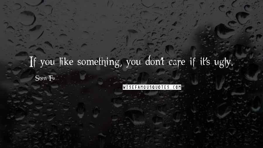 Shen Fu Quotes: If you like something, you don't care if it's ugly.