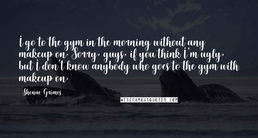 Shenae Grimes Quotes: I go to the gym in the morning without any makeup on. Sorry, guys, if you think I'm ugly, but I don't know anybody who goes to the gym with makeup on.