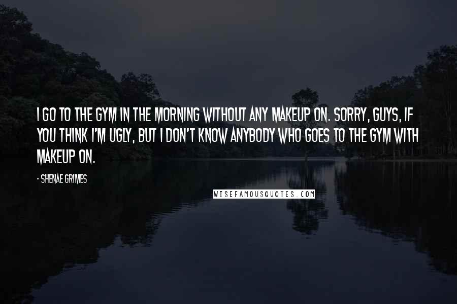 Shenae Grimes Quotes: I go to the gym in the morning without any makeup on. Sorry, guys, if you think I'm ugly, but I don't know anybody who goes to the gym with makeup on.