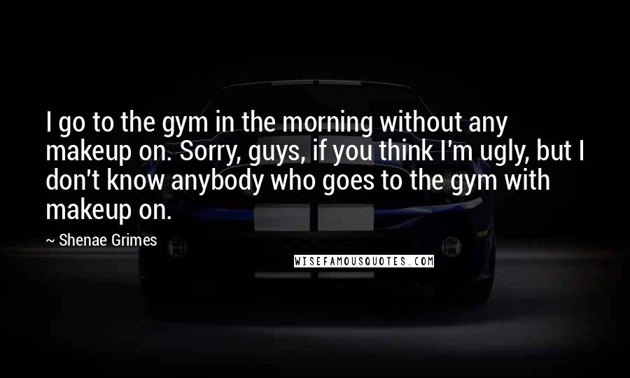 Shenae Grimes Quotes: I go to the gym in the morning without any makeup on. Sorry, guys, if you think I'm ugly, but I don't know anybody who goes to the gym with makeup on.