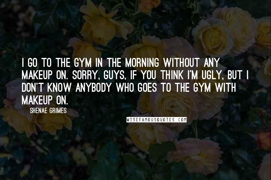 Shenae Grimes Quotes: I go to the gym in the morning without any makeup on. Sorry, guys, if you think I'm ugly, but I don't know anybody who goes to the gym with makeup on.