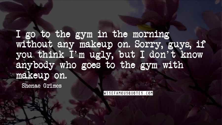 Shenae Grimes Quotes: I go to the gym in the morning without any makeup on. Sorry, guys, if you think I'm ugly, but I don't know anybody who goes to the gym with makeup on.