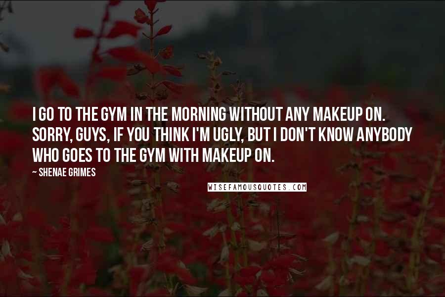 Shenae Grimes Quotes: I go to the gym in the morning without any makeup on. Sorry, guys, if you think I'm ugly, but I don't know anybody who goes to the gym with makeup on.